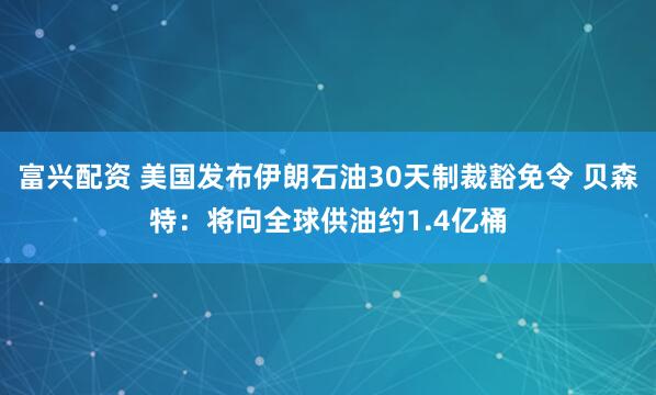 富兴配资 美国发布伊朗石油30天制裁豁免令 贝森特：将向全球供油约1.4亿桶