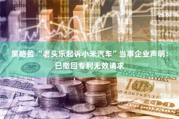 策略盈 “老头乐起诉小米汽车”当事企业声明：已撤回专利无效请求