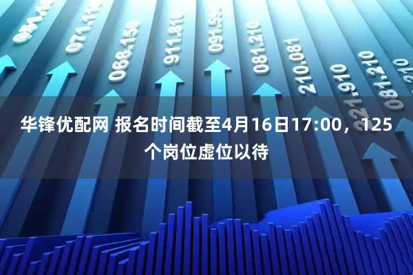 华锋优配网 报名时间截至4月16日17:00，125个岗位虚位以待