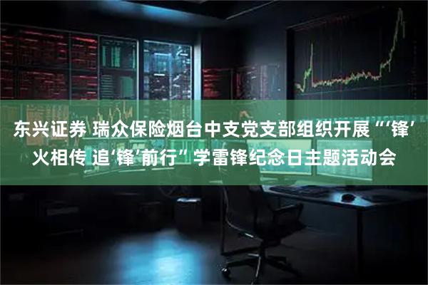 东兴证券 瑞众保险烟台中支党支部组织开展“‘锋’火相传 追‘锋’前行”学雷锋纪念日主题活动会